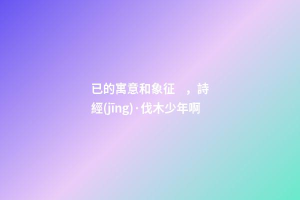 已的寓意和象征，詩經(jīng)·伐木少年啊